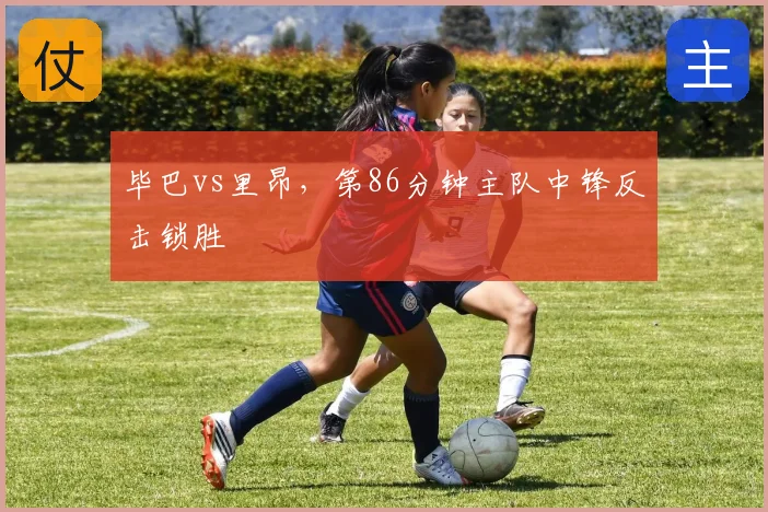 毕巴vs里昂，第86分钟主队中锋反击锁胜