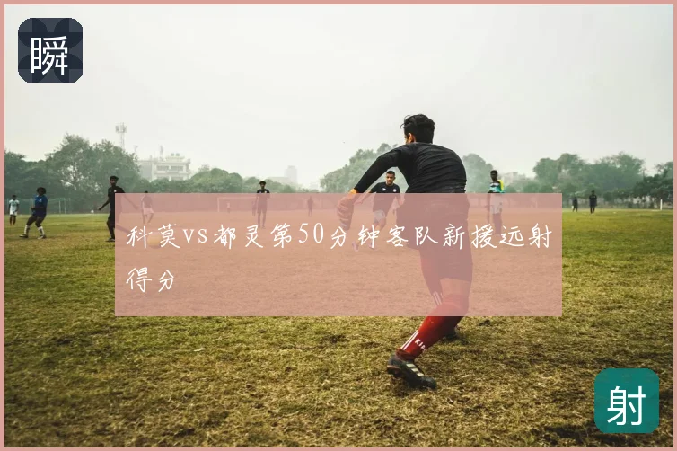 科莫vs都灵第50分钟客队新援远射得分