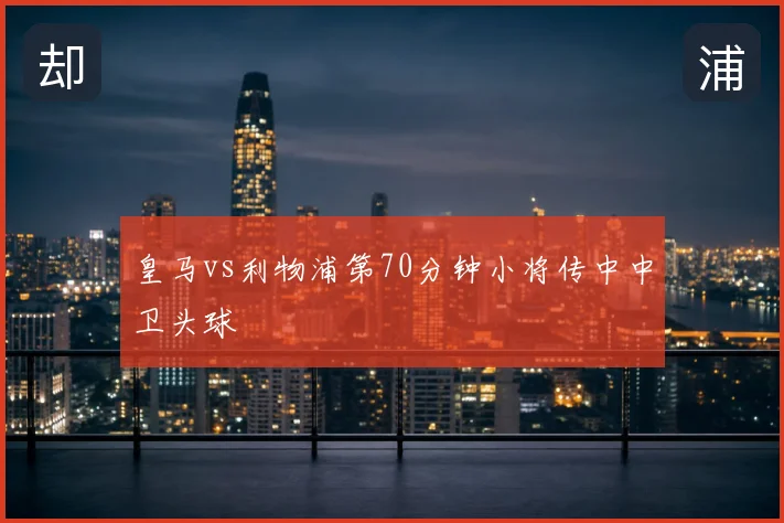皇马vs利物浦第70分钟小将传中中卫头球