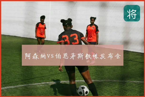 阿森纳vs伯恩茅斯教练发布会
